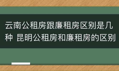 云南公租房跟廉租房区别是几种 昆明公租房和廉租房的区别