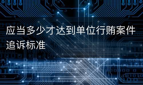 应当多少才达到单位行贿案件追诉标准