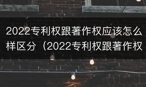 2022专利权跟著作权应该怎么样区分（2022专利权跟著作权应该怎么样区分呢）