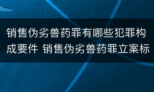 销售伪劣兽药罪有哪些犯罪构成要件 销售伪劣兽药罪立案标准