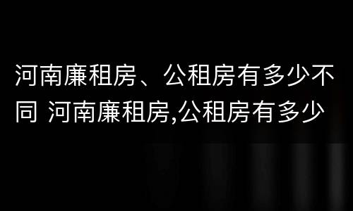 河南廉租房、公租房有多少不同 河南廉租房,公租房有多少不同的地方