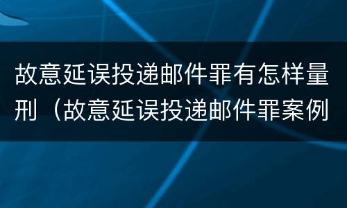 故意延误投递邮件罪有怎样量刑（故意延误投递邮件罪案例）