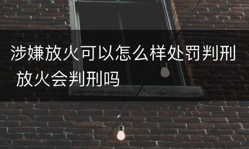 涉嫌放火可以怎么样处罚判刑 放火会判刑吗