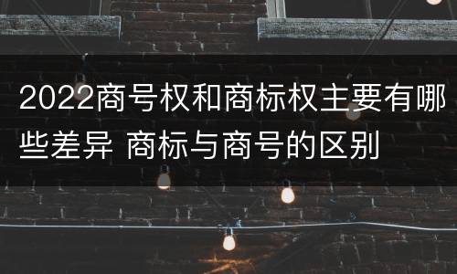 2022商号权和商标权主要有哪些差异 商标与商号的区别