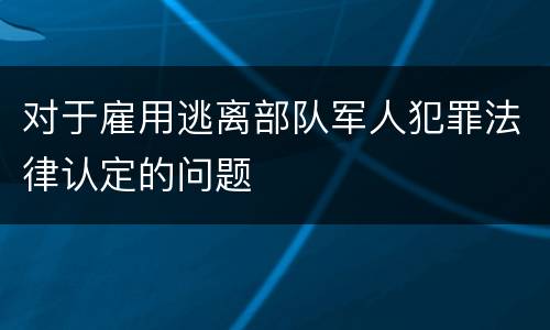 对于雇用逃离部队军人犯罪法律认定的问题