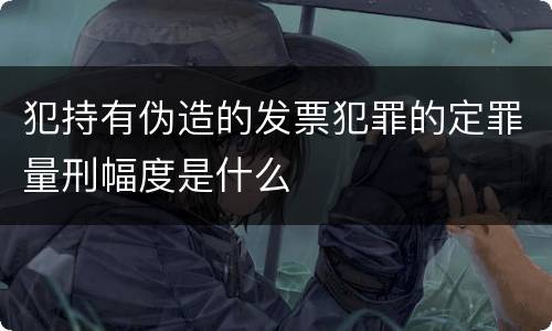 犯持有伪造的发票犯罪的定罪量刑幅度是什么