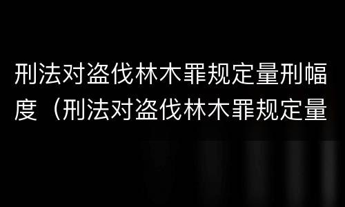 刑法对盗伐林木罪规定量刑幅度（刑法对盗伐林木罪规定量刑幅度的规定）