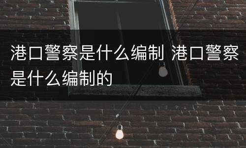 港口警察是什么编制 港口警察是什么编制的