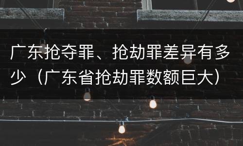 广东抢夺罪、抢劫罪差异有多少（广东省抢劫罪数额巨大）