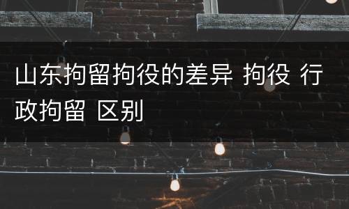 山东拘留拘役的差异 拘役 行政拘留 区别