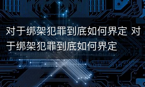 对于绑架犯罪到底如何界定 对于绑架犯罪到底如何界定