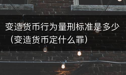 变造货币行为量刑标准是多少（变造货币定什么罪）
