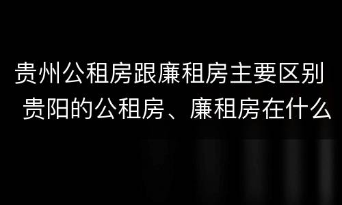 贵州公租房跟廉租房主要区别 贵阳的公租房、廉租房在什么地方?