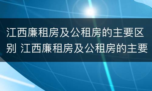 江西廉租房及公租房的主要区别 江西廉租房及公租房的主要区别是什么