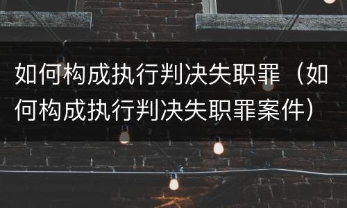 如何构成执行判决失职罪（如何构成执行判决失职罪案件）