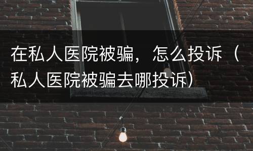 在私人医院被骗，怎么投诉（私人医院被骗去哪投诉）