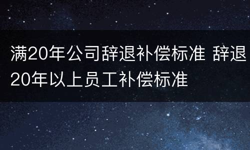 满20年公司辞退补偿标准 辞退20年以上员工补偿标准