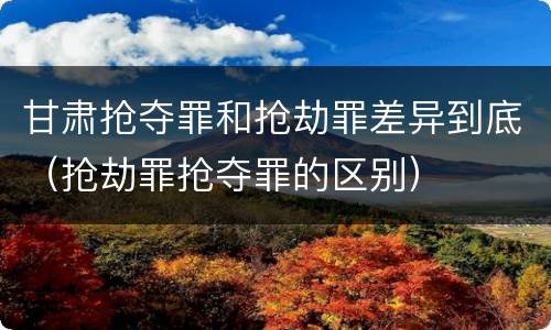 甘肃抢夺罪和抢劫罪差异到底（抢劫罪抢夺罪的区别）