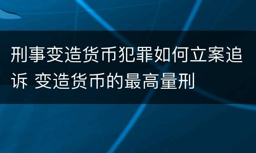 刑事变造货币犯罪如何立案追诉 变造货币的最高量刑