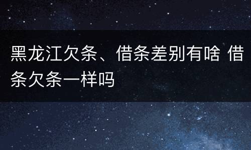 黑龙江欠条、借条差别有啥 借条欠条一样吗
