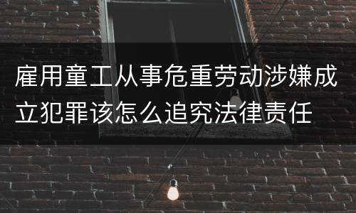 雇用童工从事危重劳动涉嫌成立犯罪该怎么追究法律责任