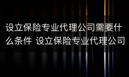设立保险专业代理公司需要什么条件 设立保险专业代理公司需要什么条件和资质