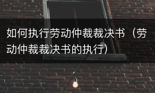 如何执行劳动仲裁裁决书（劳动仲裁裁决书的执行）