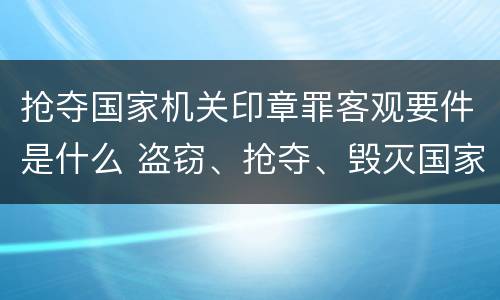 抢夺国家机关印章罪客观要件是什么 盗窃、抢夺、毁灭国家机关公文、证件、印章罪