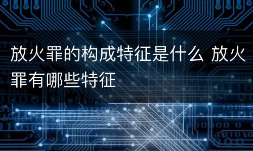 放火罪的构成特征是什么 放火罪有哪些特征