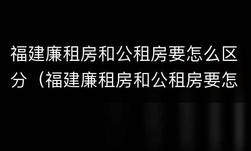 福建廉租房和公租房要怎么区分（福建廉租房和公租房要怎么区分出来）