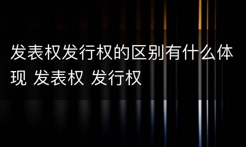 发表权发行权的区别有什么体现 发表权 发行权