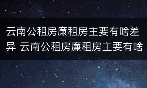 云南公租房廉租房主要有啥差异 云南公租房廉租房主要有啥差异吗