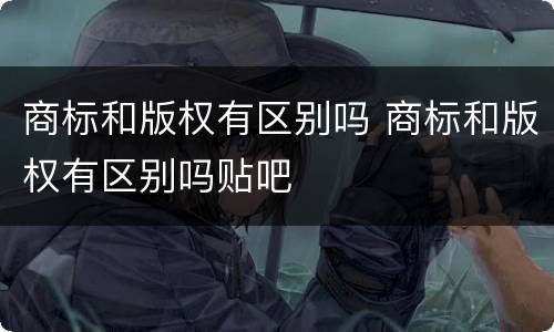 商标和版权有区别吗 商标和版权有区别吗贴吧