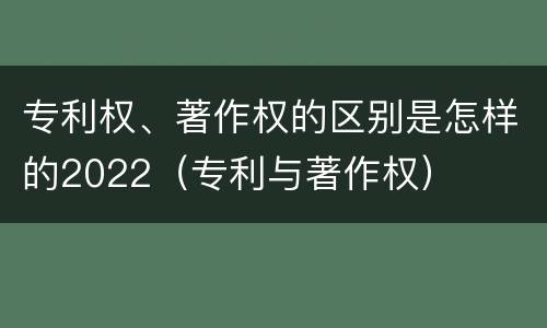 专利权、著作权的区别是怎样的2022（专利与著作权）