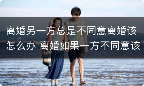 离婚另一方总是不同意离婚该怎么办 离婚如果一方不同意该怎么办