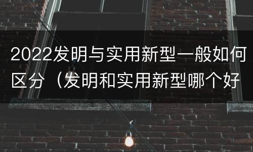 2022发明与实用新型一般如何区分（发明和实用新型哪个好）