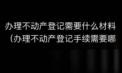 办理不动产登记需要什么材料（办理不动产登记手续需要哪些资料）