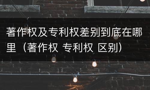 著作权及专利权差别到底在哪里（著作权 专利权 区别）