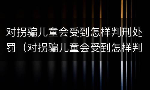 对拐骗儿童会受到怎样判刑处罚（对拐骗儿童会受到怎样判刑处罚呢）