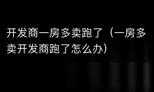 开发商一房多卖跑了（一房多卖开发商跑了怎么办）