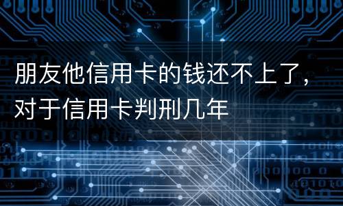 朋友他信用卡的钱还不上了，对于信用卡判刑几年