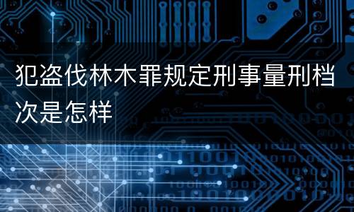 犯盗伐林木罪规定刑事量刑档次是怎样
