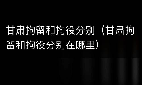 甘肃拘留和拘役分别（甘肃拘留和拘役分别在哪里）
