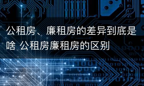公租房、廉租房的差异到底是啥 公租房廉租房的区别