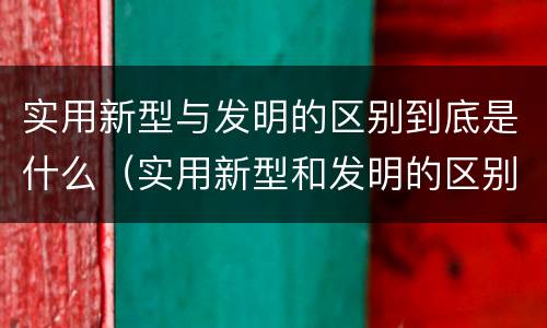 实用新型与发明的区别到底是什么（实用新型和发明的区别）