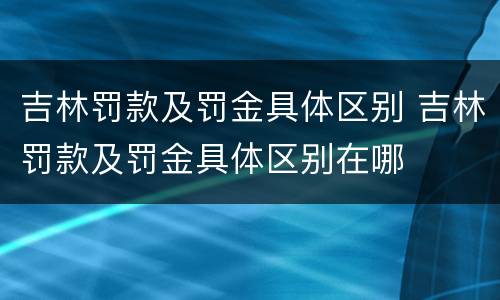 吉林罚款及罚金具体区别 吉林罚款及罚金具体区别在哪