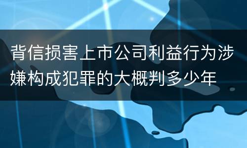 背信损害上市公司利益行为涉嫌构成犯罪的大概判多少年