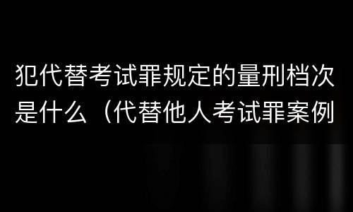 犯代替考试罪规定的量刑档次是什么（代替他人考试罪案例）