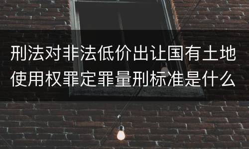 刑法对非法低价出让国有土地使用权罪定罪量刑标准是什么样