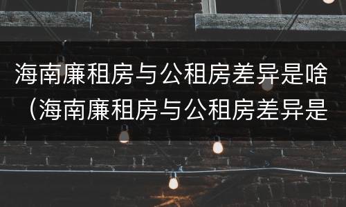 海南廉租房与公租房差异是啥（海南廉租房与公租房差异是啥原因）